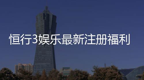 恒行3娱乐最新注册福利:新会员专享豪礼与首存优惠