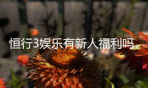 恒行3娱乐有新人福利吗?新用户注册即享多重豪礼!