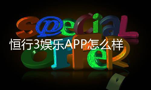 恒行3娱乐APP怎么样?资深玩家体验评测与使用攻略