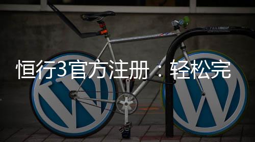 恒行3官方注册:轻松完成账号开通与首存优惠指南