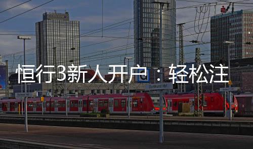 恒行3新人开户:轻松注册即享豪华首存礼遇