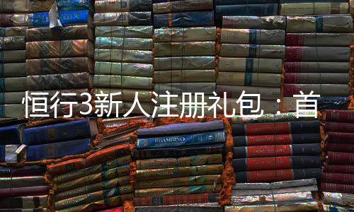 恒行3新人注册礼包:首存即送豪礼新手专享福利大放送