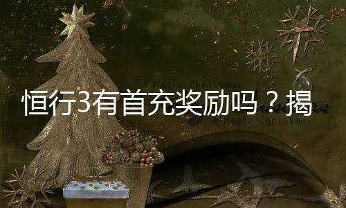 恒行3有首充奖励吗?揭秘新用户专属福利与充值优惠