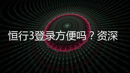 恒行3登录方便吗?资深玩家分享快速登录技巧与体验