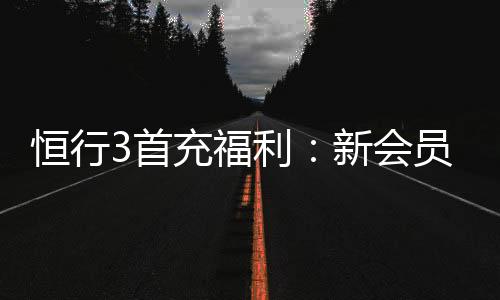 恒行3首充福利:新会员专享高额返利与独家礼包