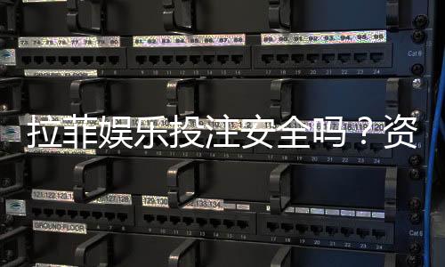 拉菲娱乐投注安全吗？资深玩家解析平台可靠性与资金保障