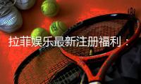 拉菲娱乐最新注册福利：新会员专享豪礼与高额返水活动