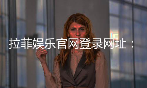 拉菲娱乐官网登录网址:畅享顶级棋牌与电子游艺的豪华体验
