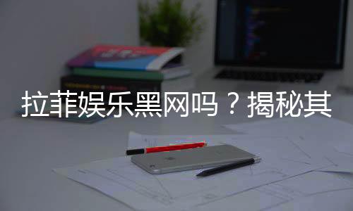 拉菲娱乐黑网吗?揭秘其真实性与安全风险