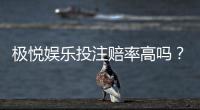 极悦娱乐投注赔率高吗？资深玩家揭秘真实赔付率与赢钱技巧