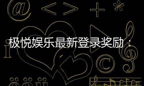 极悦娱乐最新登录奖励:畅享新人礼包与独家优惠活动