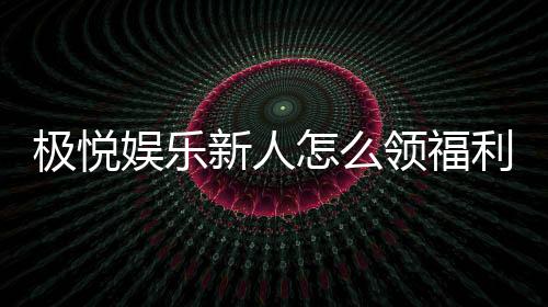极悦娱乐新人怎么领福利?手把手教你轻松获取首存礼金