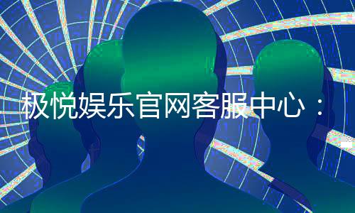 极悦娱乐官网客服中心:专业服务与高效沟通的娱乐保障