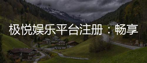 极悦娱乐平台注册:畅享顶级游戏体验与豪华礼包