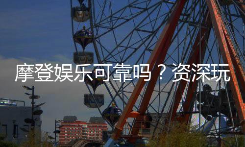 摩登娱乐可靠吗？资深玩家带你揭秘平台真实体验
