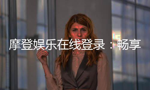 摩登娱乐在线登录:畅享顶级电子游艺的尊贵体验