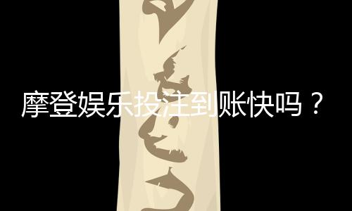 摩登娱乐投注到账快吗?实测3分钟极速到账技巧分享