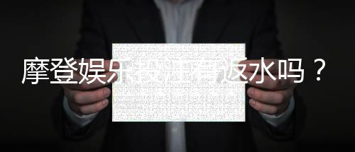 摩登娱乐投注有返水吗?揭秘高返水福利与实战技巧
