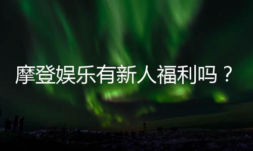 摩登娱乐有新人福利吗?独家揭秘首存优惠与新手礼包
