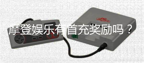 摩登娱乐有首充奖励吗?揭秘新用户专属福利与充值优惠