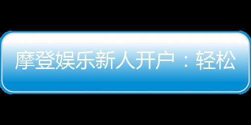 摩登娱乐新人开户:轻松注册享首存礼遇与独家优惠
