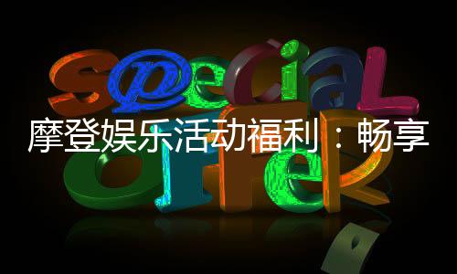 摩登娱乐活动福利:畅享多重豪礼与独家优惠