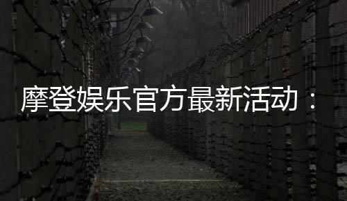 摩登娱乐官方最新活动：独家优惠与豪华礼包限时放送