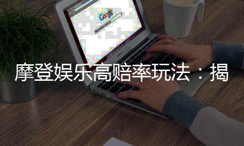 摩登娱乐高赔率玩法:揭秘三大经典游戏的致胜技巧