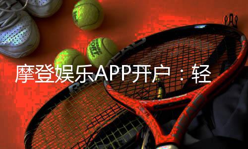 摩登娱乐APP开户:轻松注册领取新人豪礼