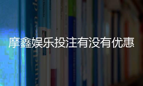 摩鑫娱乐投注有没有优惠?独家优惠活动及返水福利解析