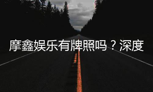 摩鑫娱乐有牌照吗？深度解析其合法性与牌照资质