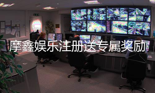 摩鑫娱乐注册送专属奖励：新会员首存即享豪华礼包