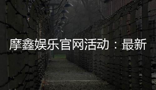摩鑫娱乐官网活动:最新优惠与独家福利等你来享