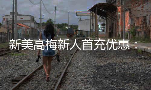 新美高梅新人首充优惠:限时福利大放送首充即享高额返利