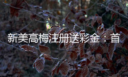 新美高梅注册送彩金:首存礼遇与高返水福利限时放送