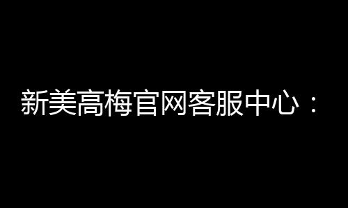新美高梅官网客服中心:专业服务与高效解决方案一触即达