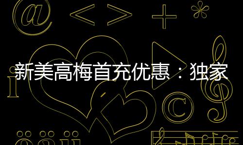 新美高梅首充优惠:独家礼包限时领取助您畅玩无忧