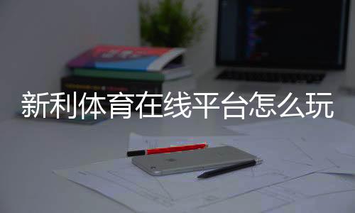 新利体育在线平台怎么玩?新手注册、存取款、安全性与常见玩法全攻略