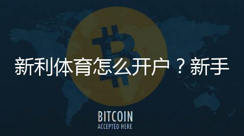 新利体育怎么开户?新手注册流程、实名认证与常见问题全解