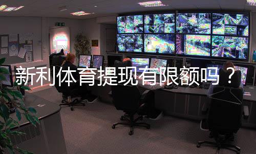 新利体育提现有限额吗？提现限额、次数与到账速度全解析