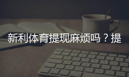 新利体育提现麻烦吗?提现流程、到账速度与常见问题全面解析