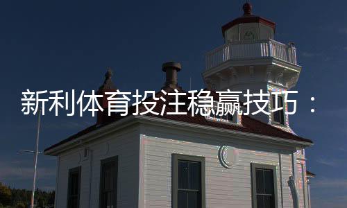 新利体育投注稳赢技巧:新手实战指南、资金管理与风险控制