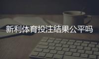 新利体育投注结果公平吗？全面评测、玩家反馈与维权指南