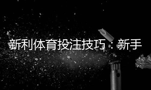 新利体育投注技巧:新手必学实战策略、资金管理与避坑指南