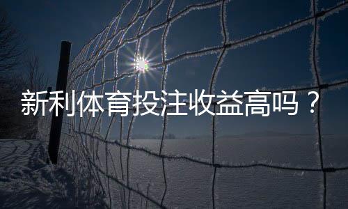 新利体育投注收益高吗?真实回报与风险全面解析