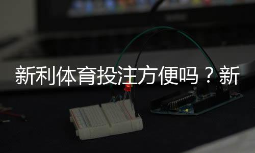 新利体育投注方便吗?新手注册、充值、投注与安全性全面评测