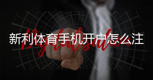 新利体育手机开户怎么注册?新手流程、实名认证与安全注意事项详解
