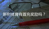 新利体育有首充奖励吗？最新首充优惠规则、领取流程与注意事项