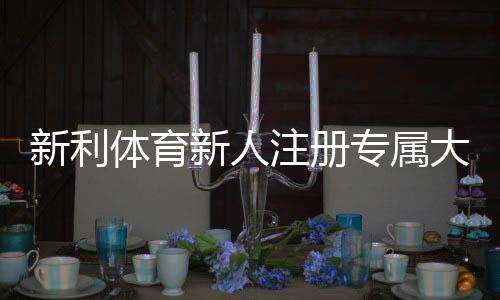 新利体育新人注册专属大礼包怎么领取?最新优惠、领取攻略与注意事项详解