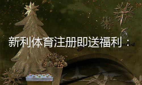 新利体育注册即送福利:新手必看领取攻略、注意事项与优惠最大化技巧